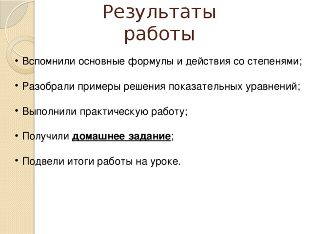 Результаты работы Вспомнили основные формулы и действия со степенями; Разобрали примеры решения показательных уравнений; Выполнили практическую работу; Получили домашнее задание ; Подвели итоги работы на уроке. 