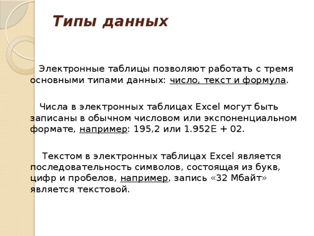 Типы данных    Электронные таблицы позволяют работать с тремя основными типами данных: число, текст и формула .  Числа в электронных таблицах Excel могут быть записаны в обычном числовом или экспоненциальном формате, например : 195,2 или 1.952 E + 02.  Текстом в электронных таблицах Excel является последовательность символов, состоящая из букв, цифр и пробелов, например , запись «32 Мбайт» является текстовой. 