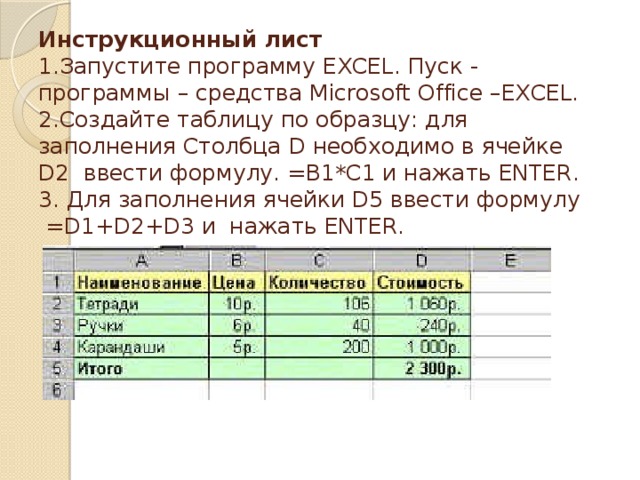 Инструкционный лист  1.Запустите программу EXCEL. Пуск - программы – средства Microsoft Office –EXCEL.  2.Создайте таблицу по образцу: для заполнения Столбца D необходимо в ячейке D2 ввести формулу. =B1*C1 и нажать ENTER.  3. Для заполнения ячейки D5 ввести формулу =D1+D2+D3 и нажать ENTER.   