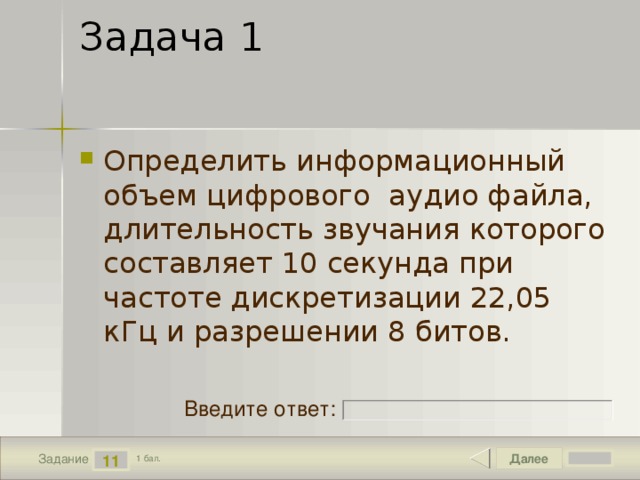 Задача 1 Определить информационный объем цифрового  аудио файла, длительность звучания которого составляет 10 секунда при частоте дискретизации 22,05 кГц и разрешении 8 битов. Введите ответ: Далее 11 Задание 1 бал. 