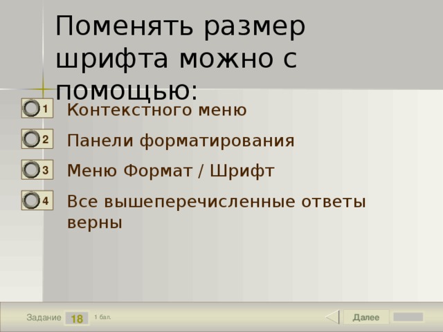 Поменять размер шрифта можно с помощью: Контекстного меню 1 Панели форматирования 2 Меню Формат / Шрифт 3 Все вышеперечисленные ответы верны 4 Далее 18 Задание 1 бал. 