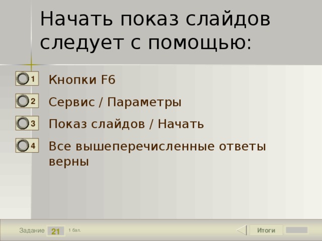 Начать показ слайдов следует с помощью:   Кнопки F6 1 Сервис / Параметры 2 Показ слайдов / Начать 3 Все вышеперечисленные ответы верны 4 Итоги 21 Задание 1 бал. 