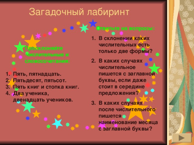 Загадочный лабиринт   Ответьте на вопросы: В склонении каких числительных есть только две формы? В каких случаях числительное пишется с заглавной буквы, если даже стоит в середине предложения? В каких случаях после числительного пишется наименование месяца с заглавной буквы? Просклоняйте числительные и словосочетания:  Пять, пятнадцать. Пятьдесят, пятьсот. Пять книг и стопка книг. Два ученика, двенадцать учеников. 