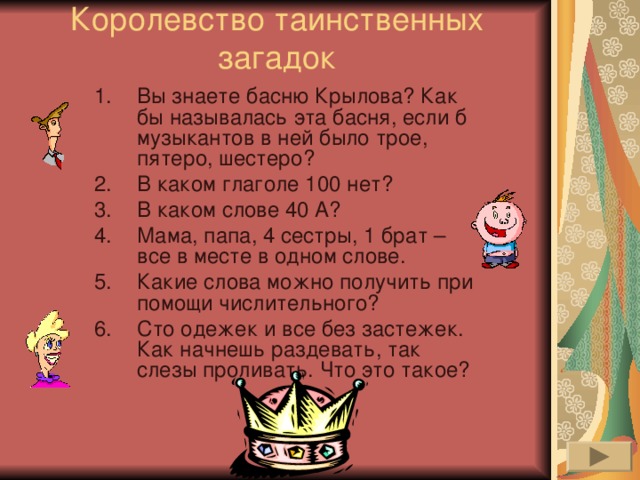 Королевство таинственных загадок   Вы знаете басню Крылова? Как бы называлась эта басня, если б музыкантов в ней было трое, пятеро, шестеро? В каком глаголе 100 нет? В каком слове 40 А? Мама, папа, 4 сестры, 1 брат – все в месте в одном слове. Какие слова можно получить при помощи числительного? Сто одежек и все без застежек. Как начнешь раздевать, так слезы проливать. Что это такое?  