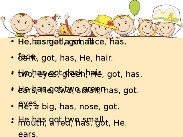 He has got a small face. He has got dark hair. He has got two green eyes. He has got two small ears. He has got a big nose. He has got a red mouth. He, a small, got, face, has. dark, got, has, He, hair. two, eyes, green, He, got, has. ears, He, two, small, has, got. He, a big, has, nose, got. mouth, a red, has, got, He. 