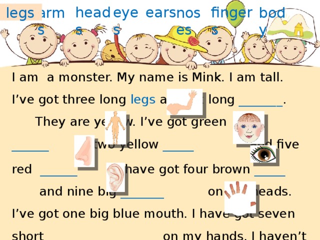 fingers heads eyes ears arms noses body legs I am a monster. My name is Mink. I am tall. I’ve got three long legs and six long _______ . They are yellow. I’ve got green ______ , two yellow _____ and five  red ______ . I have got four brown _____ and nine big _______ on my heads. I’ve got one big blue mouth. I have got seven short _________ on my hands. I haven’t got hair. I am a happy monster. 