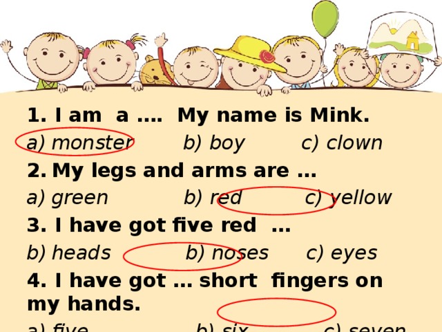 1. I am a …. My name is Mink. monster b) boy c) clown My legs and arms are … green b) red c) yellow 3. I have got five red … heads b) noses c) eyes 4. I have got … short  fingers on my hands. a) five b) six c) seven 
