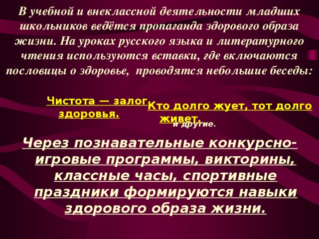 В учебной и внеклассной деятельности младших школьников ведётся пропаганда здорового образа жизни. На уроках русского языка и литературного чтения используются вставки, где включаются пословицы о здоровье, проводятся небольшие беседы: Чистота — залог здоровья. Кто долго жует, тот долго живет. и другие.  Через познавательные конкурсно-  игровые программы, викторины, классные часы, спортивные праздники формируются навыки здорового образа жизни. 