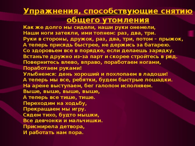 Упражнения, способствующие снятию общего утомления Как же долго мы сидели, наши руки онемели, Наши ноги затекли, ими топнем: раз, два, три. Руки в стороны, дружок, раз, два, три, потом – прыжок, А теперь присядь быстрее, не держись за батарею. Со здоровьем все в порядке, если делаешь зарядку. Встаньте дружно из-за парт и скорее стройтесь в ряд. Повернитесь влево, вправо, поработаем ногами, Поработаем руками! Улыбнемся: день хороший и похлопаем в ладоши! А теперь мы все, ребятки, будем быстрые лошадки. На арене выступаем, бег галопом исполняем. Выше, выше, выше, выше, А теперь все тише, тише. Переходим на ходьбу, Прекращаем мы игру. Сядем тихо, будто мышки, Все девчонки и мальчишки. Присмирела детвора, И работать нам пора.   