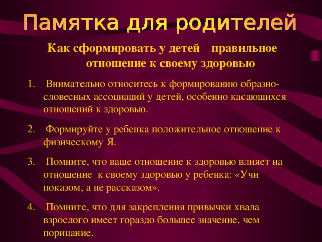 Как сформировать у детей  правильное отношение к своему здоровью  Внимательно относитесь к формированию образно-словесных ассоциаций у детей, особенно касающихся отношений к здоровью.  Формируйте у ребенка положительное отношение к физическому Я.  Помните, что ваше отношение к здоровью влияет на отношение к своему здоровью у ребенка: «Учи показом, а не рассказом».  Помните, что для закрепления привычки хвала взрослого имеет гораздо большее значение, чем порицание. 