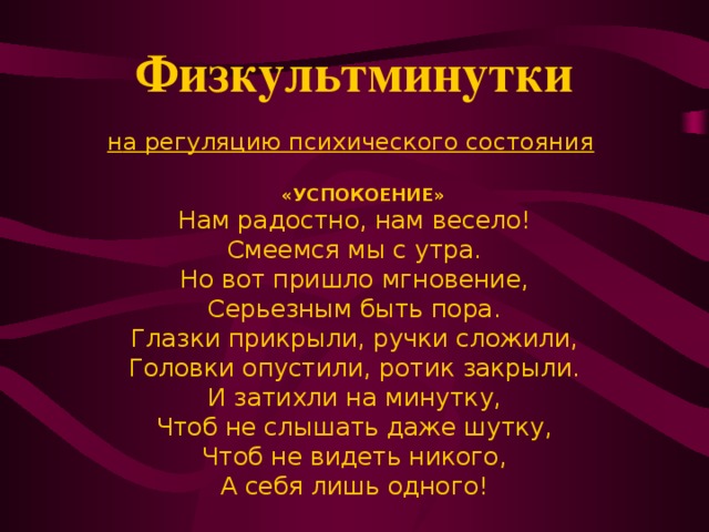 Физкультминутки   н а регуляцию психического состояния    «УСПОКОЕНИЕ» Нам радостно, нам весело! Смеемся мы с утра. Но вот пришло мгновение, Серьезным быть пора. Глазки прикрыли, ручки сложили, Головки опустили, ротик закрыли. И затихли на минутку, Чтоб не слышать даже шутку, Чтоб не видеть никого, А себя лишь одного!      