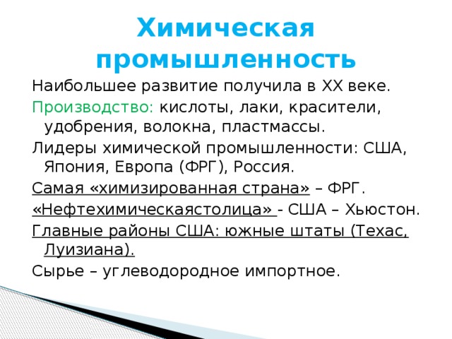 Химическая промышленность Наибольшее развитие получила в ХХ веке. Производство: кислоты, лаки, красители, удобрения, волокна, пластмассы. Лидеры химической промышленности: США, Япония, Европа (ФРГ), Россия. Самая «химизированная страна» – ФРГ. «Нефтехимическаястолица» - США – Хьюстон. Главные районы США: южные штаты (Техас, Луизиана). Сырье – углеводородное импортное. 