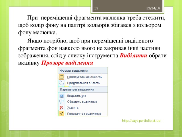 12/24/16 11  При переміщенні фрагмента малюнка треба стежити, щоб колір фону на палітрі кольорів збігався з кольором фону малюнка.  Якщо потрібно, щоб при переміщенні виділеного фрагмента фон навколо нього не закривав інші частини зображення, слід у списку інструмента  Виділити  обрати вказівку Прозоре виділення . http://sayt-portfolio.at.ua 