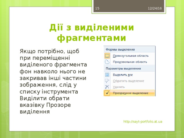 12/24/16 11 Дії з виділеними фрагментами Якщо потрібно, щоб при переміщенні виділеного фрагмента фон навколо нього не закривав інші частини зображення, слід у списку інструмента Виділити обрати вказівку Прозоре виділення http://sayt-portfolio.at.ua 