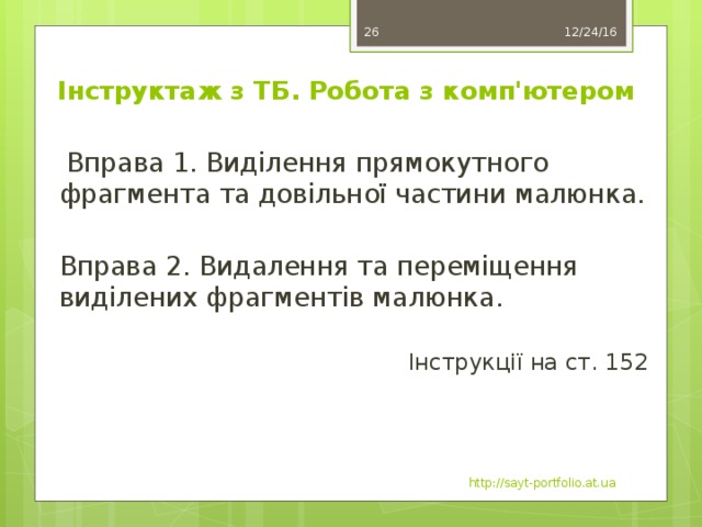 11 12/24/16 Інструктаж з ТБ. Робота з комп'ютером  Вправа 1. Виділення прямокутного фрагмента та довільної частини малюнка. Вправа 2. Видалення та переміщення виділених фрагментів малюнка. Інструкції на ст. 152 http://sayt-portfolio.at.ua 