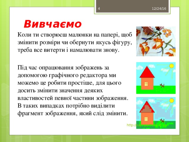 Вивчаємо 12/24/16 3 Коли ти створюєш малюнки на папері, щоб змінити розміри чи обернути якусь фігуру, треба все витерти і намалювати знову. Під час опрацювання зображень за допомогою графічного редактора ми можемо це робити простіше, для цього досить змінити значення деяких властивостей певної частини зображення. В таких випадках потрібно виділити фрагмент зображення, який слід змінити. http://sayt-portfolio.at.ua 