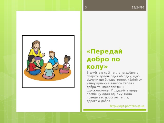 12/24/16  «Передай добро по колу» Відчуйте в собі тепло та доброту. Потріть долоні одна об одну, щоб відчути ще більше тепло. «Зліпіть» уявну кульку з вашого тепла і добра та «передайте» її однокласнику. Подаруйте щиру посмішку один одному. Вона поведе вас дорогою тепла, дорогою добра. http://sayt-portfolio.at.ua 