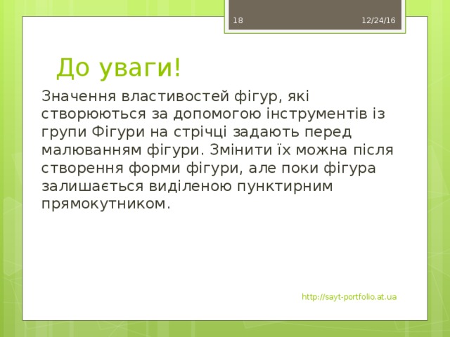 12/24/16 17 До уваги! Значення властивостей фігур, які створюються за допомогою інструментів із групи Фігури на стрічці задають перед малюванням фігури. Змінити їх можна після створення форми фігури, але поки фігура залишається виділеною пунктирним прямокутником. http://sayt-portfolio.at.ua 