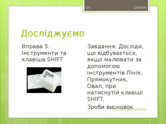 12/24/16 17 Досліджуємо Вправа 5. Інструменти та клавіша SHIFT Завдання. Досліди, що відбувається, якщо малювати за допомогою інструментів Лінія, Прямокутник, Овал, при натиснутій клавіші SHIFT. Зроби висновок http://sayt-portfolio.at.ua 