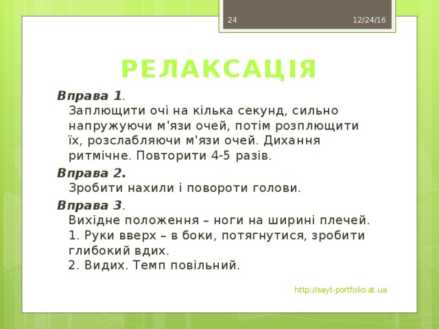 17 12/24/16 РЕЛАКСАЦІЯ Вправа 1 .  Заплющити очі на кілька секунд, сильно напружуючи м'язи очей, потім розплющити їх, розслабляючи м'язи очей. Дихання  ритмічне. Повторити 4-5 разів. Вправа 2.  Зробити нахили і повороти голови. Вправа 3 .  Вихідне положення – ноги на ширині плечей.  1. Руки вверх – в боки, потягнутися, зробити глибокий вдих.  2. Видих. Темп повільний. http://sayt-portfolio.at.ua 