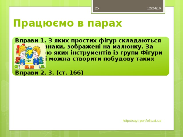 12/24/16 25 Працюємо в парах Вправи 1. З яких простих фігур складаються дорожні знаки, зображені на малюнку. За допомогою яких інструментів із групи Фігури на стрічці можна створити побудову таких знаків? Вправи 2, 3. (ст. 166) http://sayt-portfolio.at.ua 