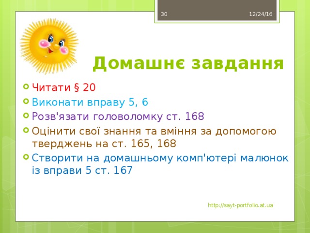 12/24/16 29 Домашнє завдання Читати § 20 Виконати вправу 5, 6 Розв'язати головоломку ст. 168 Оцінити свої знання та вміння за допомогою тверджень на ст. 165, 168 Створити на домашньому комп'ютері малюнок із вправи 5 ст. 167 http://sayt-portfolio.at.ua 