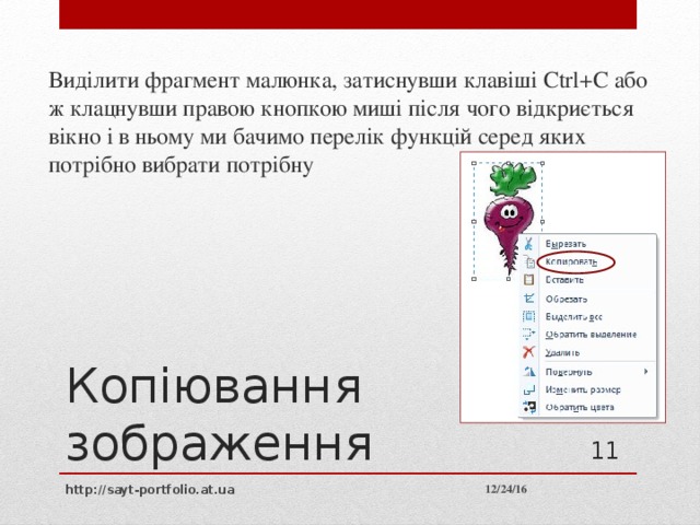 Виділити фрагмент малюнка, затиснувши клавіші Ctrl+C або ж клацнувши правою кнопкою миші після чого відкриється вікно і в ньому ми бачимо перелік функцій серед яких потрібно вибрати потрібну Копіювання зображення 10 12/24/16 http://sayt-portfolio.at.ua 