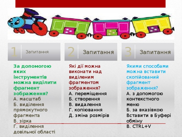 Запитання 3 Запитання 2 Запитання 1 Якими способами можна вставити скопійований фрагмент зображення? За допомогою яких інструментів можна виділити фрагмент зображення? Які дії можна виконати над виділеним фрагментом зображення? А. масштаб А. з допомогою контекстного меню А. переміщення Б. виділення прямокутного фрагмента Б. створення Б. за вказівкою Вставити в Буфері обміну В. видалення В. CTRL+V В. зірка Г. виділення довільної області Г. копіювання Д. зміна розмірів 