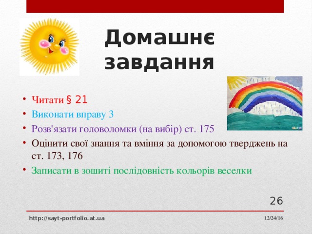 Домашнє завдання Читати § 21 Виконати вправу 3 Розв'язати головоломки (на вибір) ст. 175 Оцінити свої знання та вміння за допомогою тверджень на ст. 173, 176 Записати в зошиті послідовність кольорів веселки  12/24/16 http://sayt-portfolio.at.ua 