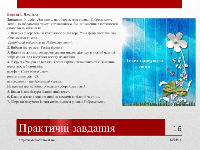 Вправа 1.  Листівка Завдання. У файлі Листівка , що зберігається в папці Зображення , додай до зображення текст із привітанням. Зміни значення властивостей символів за завданням. 1. Відкрий у середовищі графічного редактора Paint файл листівка, що зберігається в папці  Графічний редактор на Робочому столі . 2. Вибери інструмент Текст (іконка) 3. Виділи за допомогою протягування мишею ділянку в нижній частині зображення для введення тексту привітання. 4. У групі Шрифт на вкладці Текст стрічки встановити такі значення властивостей символів: шрифт - Times New Roman , розмір символів - 28, накреслення - напівжирний курсив . На палітрі для основного кольору обери блакитний. 5. Введи із клавіатури відповідний текст. 6. Клацни лівою кнопкою миші за межами виділеної частини. 7. Збережи документ із тим самим іменем у папці Зображення . Текст вписувати  сюди Практичні завдання  12/24/16 http://sayt-portfolio.at.ua 