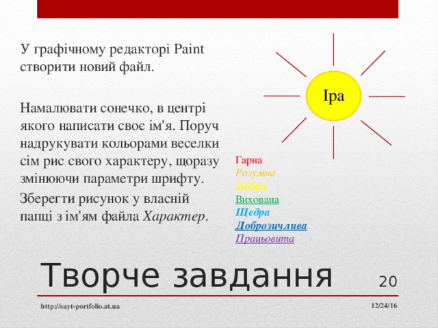 У графічному редакторі Paint створити новий файл. Намалювати сонечко, в центрі якого написати своє ім'я. Поруч надрукувати кольорами веселки сім рис свого характеру, щоразу змінюючи параметри шрифту. Зберегти рисунок у власній папці з ім'ям файла Характер . Іра Гарна Розумна Добра Вихована Щедра Доброзичлива Працьовита Творче завдання  http://sayt-portfolio.at.ua 12/24/16 