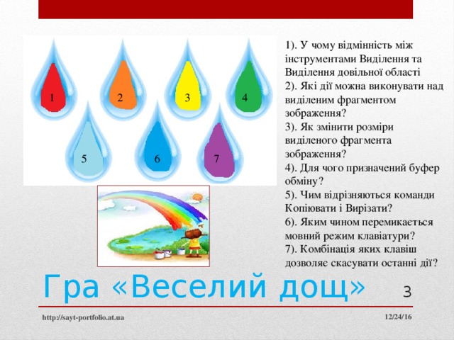 1). У чому відмінність між інструментами Виділення та Виділення довільної області 2). Які дії можна виконувати над виділеним фрагментом зображення? 3). Як змінити розміри виділеного фрагмента зображення? 4). Для чого призначений буфер обміну? 5). Чим відрізняються команди Копіювати і Вирізати? 6). Яким чином перемикається мовний режим клавіатури? 7). Комбінація яких клавіш дозволяє скасувати останні дії? 1 2 3 4 6 5 7 Гра «Веселий дощ»  12/24/16 http://sayt-portfolio.at.ua 