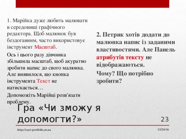 1. Марійка дуже любить малювати в середовищі графічного редактора. Щоб малюнок був бездоганним, часто використовує інструмент Масштаб . Ось і цього разу дівчинка збільшила масштаб, щоб акуратно зробити напис до свого малюнка. Але виявилося, що кнопка інструмента Текст не натискається… Допоможіть Марійці розв'язати проблему. 2. Петрик хотів додати до малюнка напис із заданими властивостями. Але Панель атрибутів тексту не відображаються. Чому? Що потрібно зробити? Гра «Чи зможу я допомогти?»  12/24/16 http://sayt-portfolio.at.ua 