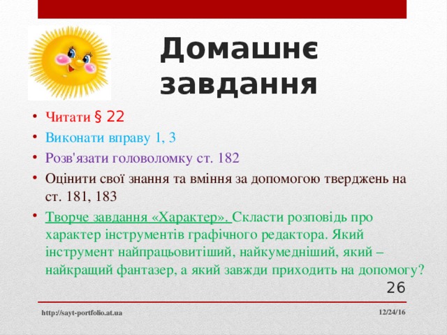 Домашнє завдання Читати § 22 Виконати вправу 1, 3 Розв'язати головоломку ст. 182 Оцінити свої знання та вміння за допомогою тверджень на ст. 181, 183 Творче завдання «Характер». Скласти розповідь про характер інструментів графічного редактора. Який інструмент найпрацьовитіший, найкумедніший, який – найкращий фантазер, а який завжди приходить на допомогу?  12/24/16 http://sayt-portfolio.at.ua 