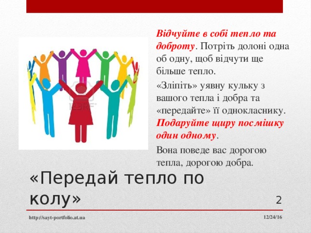 Відчуйте в собі тепло та доброту . Потріть долоні одна об одну, щоб відчути ще більше тепло. «Зліпіть» уявну кульку з вашого тепла і добра та «передайте» її однокласнику. Подаруйте щиру посмішку один одному . Вона поведе вас дорогою тепла, дорогою добра. «Передай тепло по колу»  12/24/16 http://sayt-portfolio.at.ua 