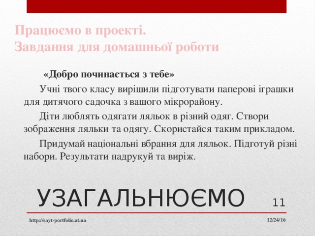 Працюємо в проекті. Завдання для домашньої роботи  «Добро починається з тебе»   Учні твого класу вирішили підготувати паперові іграшки для дитячого садочка з вашого мікрорайону.    Діти люблять одягати ляльок в різний одяг. Створи зображення ляльки та одягу. Скористайся таким прикладом.   Придумай національні вбрання для ляльок. Підготуй різні набори. Результати надрукуй та виріж.  УЗАГАЛЬНЮЄМО  12/24/16 http://sayt-portfolio.at.ua 