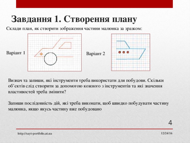 Завдання 1. Створення плану Склади план, як створити зображення частини малюнка за зразком: Варіант 1 Варіант 2 Визнач та запиши, які інструменти треба використати для побудови. Скільки об’єктів слід створити за допомогою кожного з інструментів та які значення властивостей треба змінити? Запиши послідовність дій, які треба виконати, щоб швидко побудувати частину малюнка, якщо якусь частину вже побудовано  12/24/16 http://sayt-portfolio.at.ua 