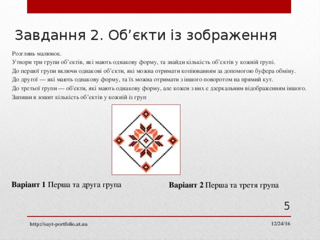 Завдання 2. Об’єкти із зображення Розглянь малюнок. Утвори три групи об’єктів, які мають однакову форму, та знайди кількість об’єктів у кожній групі. До першої групи включи однакові об’єкти, які можна отримати копіюванням за допомогою буфера обміну. До другої — які мають однакову форму, та їх можна отримати з іншого поворотом на прямий кут. До третьої групи — об'єкти, які мають однакову форму, але кожен з них є дзеркальним відображенням іншого. Запиши в зошит кількість об’єктів у кожній із груп Варіант 1 Перша та друга група Варіант 2 Перша та третя група  12/24/16 http://sayt-portfolio.at.ua 