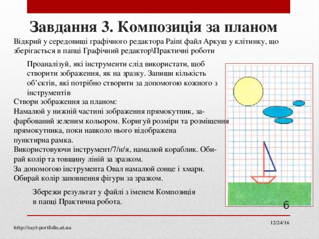 Завдання 3. Композиція за планом Відкрий у середовищі графічного редактора Paint файл Аркуш у клітинку, що зберігається в папці Графічний редактор\Практичні роботи Проаналізуй, які інструменти слід використати, щоб створити зображення, як на зразку. Запиши кількість об’єктів, які потрібно створити за допомогою кожного з інструментів Створи зображення за планом: Намалюй у нижній частині зображення прямокутник, за­ фарбований зеленим кольором. Коригуй розміри та розміщення прямокутника, поки навколо нього відображена пунктирна рамка. Використовуючи інструмент/7/н/я, намалюй кораблик. Оби­ рай колір та товщину ліній за зразком. За допомогою інструмента Овал намалюй сонце і хмари. Обирай колір заповнення фігури за зразком. Збережи результат у файлі з іменем Композиція в папці Практична робота.  12/24/16 http://sayt-portfolio.at.ua 