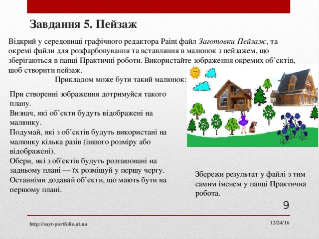 Завдання 5. Пейзаж Відкрий у середовищі графічного редактора Paint файл Заготовки Пейзаж , та окремі файли для розфарбовування та вставляння в малюнок з пейзажем, що зберігаються в папці Практичні роботи. Використайте зображення окремих об’єктів, щоб створити пейзаж.  Прикладом може бути такий малюнок: При створенні зображення дотримуйся такого плану. Визнач, які об’єкти будуть відображені на малюнку. Подумай, які з об’єктів будуть використані на малюнку кілька разів (іншого розміру або відображені). Обери, які з об'єктів будуть розташовані на задньому плані — їх розміщуй у першу чергу. Останніми додавай об’єкти, що мають бути на першому плані. Збережи результат у файлі з тим самим іменем у папці Практична робота.  12/24/16 http://sayt-portfolio.at.ua  