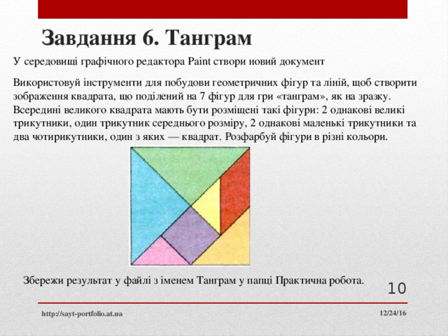 Завдання 6. Танграм У середовищі графічного редактора Paint створи новий документ Використовуй інструменти для побудови геометричних фігур та ліній, щоб створити зображення квадрата, що поділений на 7 фігур для гри «танграм», як на зразку. Всередині великого квадрата мають бути розміщені такі фігури: 2 однакові великі трикутники, один трикутник середнього розміру, 2 однакові маленькі трикутники та два чотирикутники, один з яких — квадрат. Розфарбуй фігури в різні кольори. Збережи результат у файлі з іменем Танграм у папці Практична робота.  12/24/16 http://sayt-portfolio.at.ua 