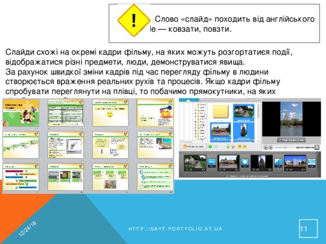 12/24/16  Слово «слайд» походить від англійського   slide — ковзати, повзти. Слайди схожі на окремі кадри фільму, на яких можуть розгортати­ся події, відображатися різні предмети, люди, демонструватися явища. За рахунок швидкої зміни кадрів під час перегляду фільму в людини створюється враження реальних рухів та процесів. Якщо кадри фільму спробувати переглянути на плівці, то побачимо прямокутники, на яких відображено об’єкти. 9 http://sayt-portfolio.at.ua 