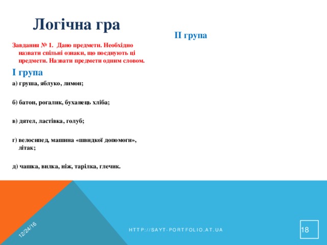 12/24/16 Логічна гра II група  а) суп, каша, гуляш, кисіль;   б) Австрія, Німеччина, Індія, Росія, Україна;   в) шапка, кепка, берет, тюбетейка;   г) захід, схід, південь, північ;   д) телевізор, праска, холодильник, пилосос;   е) липа, береза, ялина, сосна;   ж) вовк, лисиця, ведмідь, заєць;   з) курка, гусак, качка, індичка.  Завдання № 1. Дано предмети. Необхідно назвати спільні ознаки, що поєднують ці предмети. Назвати предмети одним словом. I група  а) груша, яблуко, лимон;   б) батон, рогалик, буханець хліба;   в) дятел, ластівка, голуб;   г) велосипед, машина «швидкої допомоги», літак;   д) чашка, вилка, ніж, тарілка, глечик.   http://sayt-portfolio.at.ua 