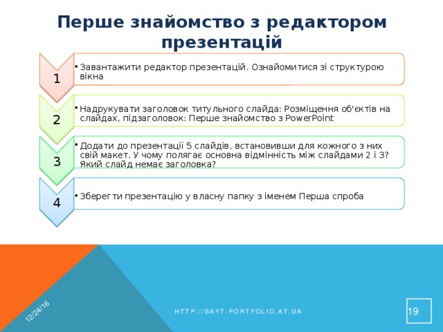 1 Завантажити редактор презентацій. Ознайомитися зі структурою вікна Завантажити редактор презентацій. Ознайомитися зі структурою вікна 12/24/16 2 Надрукувати заголовок титульного слайда: Розміщення об'єктів на слайдах, підзаголовок: Перше знайомство з PowerPoint Надрукувати заголовок титульного слайда: Розміщення об'єктів на слайдах, підзаголовок: Перше знайомство з PowerPoint 3 Додати до презентації 5 слайдів, встановивши для кожного з них свій макет. У чому полягає основна відмінність між слайдами 2 і 3? Який слайд немає заголовка? Додати до презентації 5 слайдів, встановивши для кожного з них свій макет. У чому полягає основна відмінність між слайдами 2 і 3? Який слайд немає заголовка? 4 Зберегти презентацію у власну папку з іменем Перша спроба Зберегти презентацію у власну папку з іменем Перша спроба Перше знайомство з редактором презентацій 19 http://sayt-portfolio.at.ua 