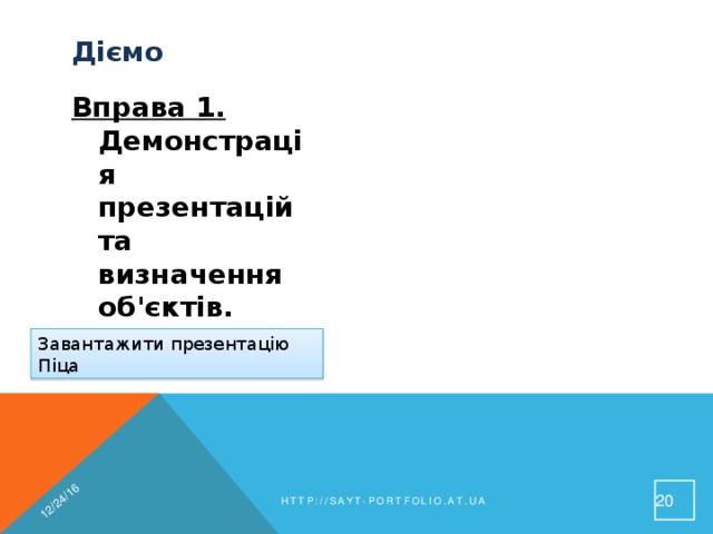 12/24/16 Діємо  Вправа 1. Демонстрація презентацій та визначення об'єктів. Завдання. Переглянь три слайди презентації Піца, користуючись різними способами переміщення між слайдами. Полічи кількість текстових та графічних об'єктів Завантажити презентацію Піца 19 http://sayt-portfolio.at.ua 