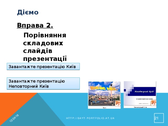 12/24/16 Діємо  Вправа 2.  Завдання. Порівняння складових слайдів презентації Порівняй розміщення об'єктів на слайдах двох різних презентацій Завантажте презентацію Київ Завантажте презентацію Неповторний Київ 19 http://sayt-portfolio.at.ua 