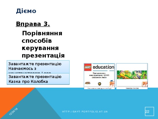 12/24/16 Діємо  Вправа 3.  Завдання. Порівняння способів керування презентаціями Порівняй різні способи керування презентаціями Завантажте презентацію Навчаємось з конструктором Lego Завантажте презентацію Казка про Колобка 19 http://sayt-portfolio.at.ua 
