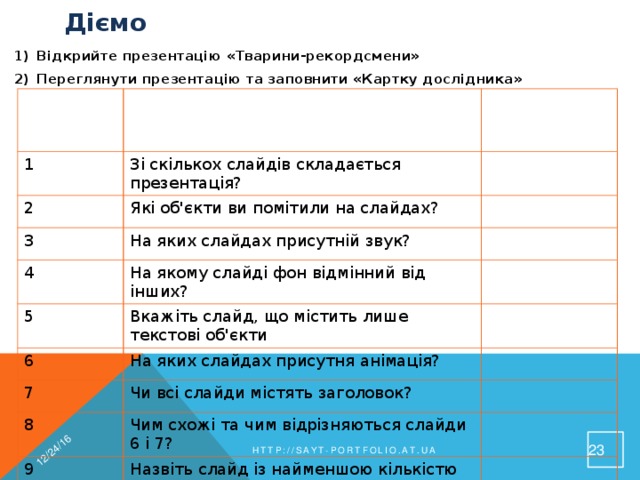 12/24/16 Діємо Відкрийте презентацію «Тварини-рекордсмени» Переглянути презентацію та заповнити «Картку дослідника»  № запитання Запитання 1 2 Відповідь Зі скількох слайдів складається презентація? Які об'єкти ви помітили на слайдах? 3 На яких слайдах присутній звук? 4 На якому слайді фон відмінний від інших? 5 Вкажіть слайд, що містить лише текстові об'єкти 6 На яких слайдах присутня анімація? 7 Чи всі слайди містять заголовок? 8 Чим схожі та чим відрізняються слайди 6 і 7? 9 Назвіть слайд із найменшою кількістю об'єктів 19 http://sayt-portfolio.at.ua 