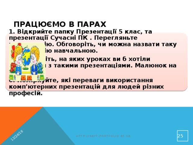 12/24/16 Працюємо в парах 1. Відкрийте папку Презентації 5 клас, та презентації Сучасні ПК . Перегляньте презентацію. Обговоріть, чи можна назвати таку презентацію навчальною. 3. Обговоріть, на яких уроках ви б хотіли працювати з такими презентаціями. Малюнок на ст. 196 6. Поміркуйте, які переваги використання комп'ютерних презентацій для людей різних професій.  http://sayt-portfolio.at.ua 