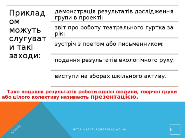 12/24/16 Прикладом можуть слугувати такі заходи: демонстрація результатів дослідження групи в проекті; звіт про роботу театрального гуртка за рік; зустріч з поетом або письменником; подання результатів екологічного руху; виступи на зборах шкільного активу. Таке подання результатів роботи однієї людини, творчої групи або цілого колективу називають презентацією. 4 http://sayt-portfolio.at.ua 